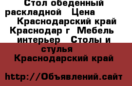 Стол обеденный раскладной › Цена ­ 17 000 - Краснодарский край, Краснодар г. Мебель, интерьер » Столы и стулья   . Краснодарский край